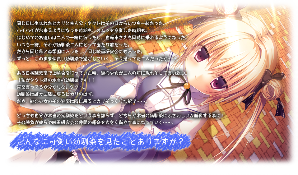 同じ日に生まれたヒカリと主人公・タクトはその日からいつも一緒だった。
ハイハイが出来るようになった時期も、オムツを卒業した時期も、
はじめてのお小遣いは二人で一緒に行ったし、自転車さえも同時に乗れるようになった。
いつも一緒、それが幼馴染二人にとって当たり前だった。
だから同じ希ノ森学園に入ったし、同じ映画研究会にも入った。
ずっと、このまま仲良い幼馴染で過ごしていく、そう思ってた二人だったが・・・。

ある日視聴覚室で上映会を行っていた時、謎の少女が二人の前に現れ言い放つ。
「私がタクト君の本当の幼馴染です！」
何を言ってるか分からないタクト。
幼馴染は確かに隣に居るヒカリのはず。
だが、謎の少女のその容姿は隣に居るヒカリそっくりな訳で・・・。

どっちも自分が本当の幼馴染だという事を譲らず、どちらが本当の幼馴染にふさわしいか勝負することに！
その勝負が彼ら映画研究会の仲間の命運を大きく動かす事になっていく・・・。

こんなに可愛い幼馴染見たことありますか？